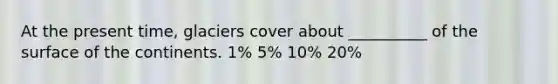 At the present time, glaciers cover about __________ of the surface of the continents. 1% 5% 10% 20%