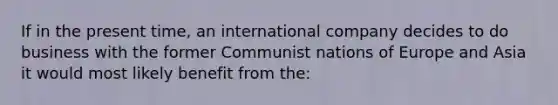 If in the present time, an international company decides to do business with the former Communist nations of Europe and Asia it would most likely benefit from the: