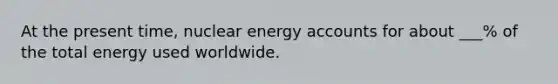 At the present time, nuclear energy accounts for about ___% of the total energy used worldwide.