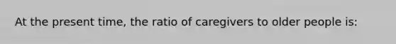 At the present time, the ratio of caregivers to older people is: