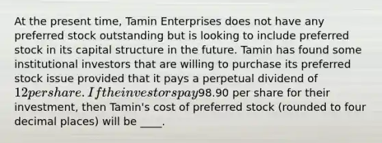 At the present time, Tamin Enterprises does not have any preferred stock outstanding but is looking to include preferred stock in its capital structure in the future. Tamin has found some institutional investors that are willing to purchase its preferred stock issue provided that it pays a perpetual dividend of 12 per share. If the investors pay98.90 per share for their investment, then Tamin's cost of preferred stock (rounded to four decimal places) will be ____.