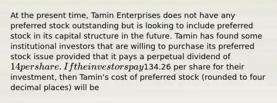 At the present time, Tamin Enterprises does not have any preferred stock outstanding but is looking to include preferred stock in its capital structure in the future. Tamin has found some institutional investors that are willing to purchase its preferred stock issue provided that it pays a perpetual dividend of 14 per share. If the investors pay134.26 per share for their investment, then Tamin's cost of preferred stock (rounded to four decimal places) will be