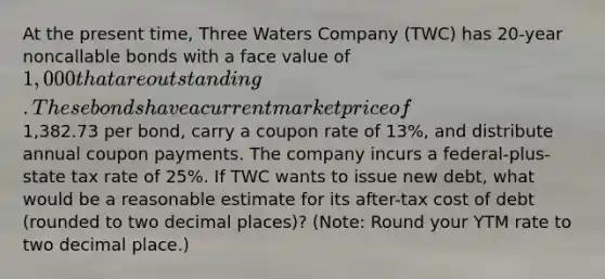 At the present time, Three Waters Company (TWC) has 20-year noncallable bonds with a face value of 1,000 that are outstanding. These bonds have a current market price of1,382.73 per bond, carry a coupon rate of 13%, and distribute annual coupon payments. The company incurs a federal-plus-state tax rate of 25%. If TWC wants to issue new debt, what would be a reasonable estimate for its after-tax cost of debt (rounded to two decimal places)? (Note: Round your YTM rate to two decimal place.)