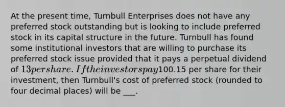 At the present time, Turnbull Enterprises does not have any preferred stock outstanding but is looking to include preferred stock in its capital structure in the future. Turnbull has found some institutional investors that are willing to purchase its preferred stock issue provided that it pays a perpetual dividend of 13 per share. If the investors pay100.15 per share for their investment, then Turnbull's cost of preferred stock (rounded to four decimal places) will be ___.