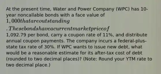 At the present time, Water and Power Company (WPC) has 10-year noncallable bonds with a face value of 1,000 that are outstanding. These bonds have a current market price of1,092.79 per bond, carry a coupon rate of 11%, and distribute annual coupon payments. The company incurs a federal-plus-state tax rate of 30%. If WPC wants to issue new debt, what would be a reasonable estimate for its after-tax cost of debt (rounded to two decimal places)? (Note: Round your YTM rate to two decimal place.)