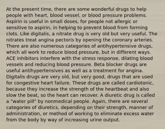 At the present time, there are some wonderful drugs to help people with heart, blood vessel, or blood pressure problems. Aspirin is useful in small doses, for people not allergic or sensitive to aspirin, in helping to prevent blood from forming clots. Like digitalis, a nitrate drug is very old but very useful. The nitrates treat angina pectoris by opening the coronary arteries. There are also numerous categories of antihypertensive drugs, which all work to reduce blood pressure, but in different ways. ACE inhibitors interfere with the stress response, dilating <a href='https://www.questionai.com/knowledge/kZJ3mNKN7P-blood-vessels' class='anchor-knowledge'>blood vessels</a> and reducing blood pressure. Beta blocker drugs are useful antihypertensives as well as a treatment for angina. Digitalis drugs are very old, but very good, drugs that are used for congestive heart failure. These drugs are called cardiotonic, because they increase the strength of <a href='https://www.questionai.com/knowledge/kya8ocqc6o-the-heart' class='anchor-knowledge'>the heart</a>beat and also slow the beat, so the heart can recover. A diuretic drug is called a "water pill" by nonmedical people. Again, there are several categories of diuretics, depending on their strength, manner of administration, or method of working to eliminate excess water from the body by way of increasing urine output.