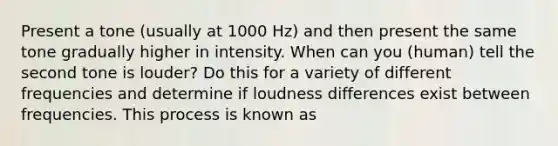 Present a tone (usually at 1000 Hz) and then present the same tone gradually higher in intensity. When can you (human) tell the second tone is louder? Do this for a variety of different frequencies and determine if loudness differences exist between frequencies. This process is known as