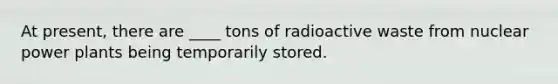 At present, there are ____ tons of radioactive waste from nuclear power plants being temporarily stored.