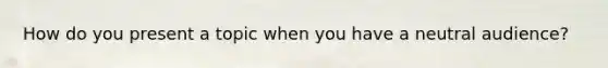 How do you present a topic when you have a neutral audience?