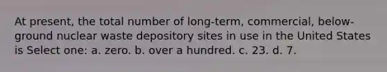 At present, the total number of long-term, commercial, below-ground nuclear waste depository sites in use in the United States is Select one: a. zero. b. over a hundred. c. 23. d. 7.