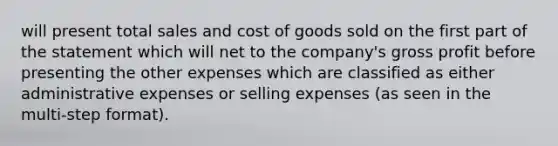 will present total sales and cost of goods sold on the first part of the statement which will net to the company's gross profit before presenting the other expenses which are classified as either administrative expenses or selling expenses (as seen in the multi-step format).