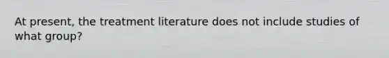 At present, the treatment literature does not include studies of what group?