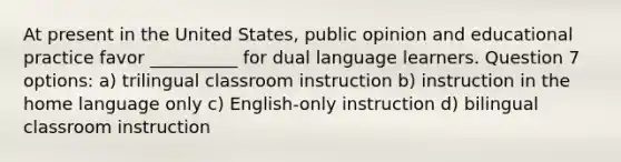 At present in the United States, public opinion and educational practice favor __________ for dual language learners. Question 7 options: a) trilingual classroom instruction b) instruction in the home language only c) English-only instruction d) bilingual classroom instruction