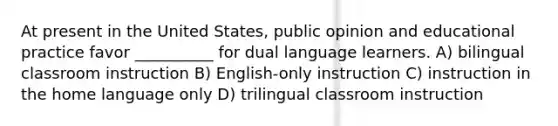 At present in the United States, public opinion and educational practice favor __________ for dual language learners. A) bilingual classroom instruction B) English-only instruction C) instruction in the home language only D) trilingual classroom instruction