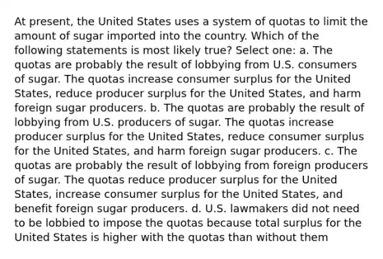 At present, the United States uses a system of quotas to limit the amount of sugar imported into the country. Which of the following statements is most likely true? Select one: a. The quotas are probably the result of lobbying from U.S. consumers of sugar. The quotas increase consumer surplus for the United States, reduce producer surplus for the United States, and harm foreign sugar producers. b. The quotas are probably the result of lobbying from U.S. producers of sugar. The quotas increase producer surplus for the United States, reduce consumer surplus for the United States, and harm foreign sugar producers. c. The quotas are probably the result of lobbying from foreign producers of sugar. The quotas reduce producer surplus for the United States, increase consumer surplus for the United States, and benefit foreign sugar producers. d. U.S. lawmakers did not need to be lobbied to impose the quotas because total surplus for the United States is higher with the quotas than without them