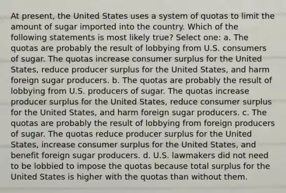 At present, the United States uses a system of quotas to limit the amount of sugar imported into the country. Which of the following statements is most likely true? Select one: a. The quotas are probably the result of lobbying from U.S. consumers of sugar. The quotas increase <a href='https://www.questionai.com/knowledge/k77rlOEdsf-consumer-surplus' class='anchor-knowledge'>consumer surplus</a> for the United States, reduce producer surplus for the United States, and harm foreign sugar producers. b. The quotas are probably the result of lobbying from U.S. producers of sugar. The quotas increase producer surplus for the United States, reduce consumer surplus for the United States, and harm foreign sugar producers. c. The quotas are probably the result of lobbying from foreign producers of sugar. The quotas reduce producer surplus for the United States, increase consumer surplus for the United States, and benefit foreign sugar producers. d. U.S. lawmakers did not need to be lobbied to impose the quotas because total surplus for the United States is higher with the quotas than without them.