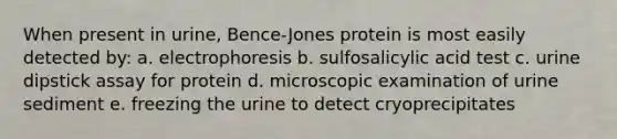 When present in urine, Bence-Jones protein is most easily detected by: a. electrophoresis b. sulfosalicylic acid test c. urine dipstick assay for protein d. microscopic examination of urine sediment e. freezing the urine to detect cryoprecipitates