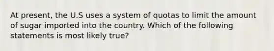 At present, the U.S uses a system of quotas to limit the amount of sugar imported into the country. Which of the following statements is most likely true?