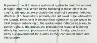 At present, the U.S. uses a system of quotas to limit the amount of sugar imported. Which of the following is most likely to be true? a. the quotas are probably the result of consumer lobbing efforts b. U.S. lawmakers probably did not need to be lobbied for the quotas, because it is obvious that quotas on sugar would be total surplus enhancing c. the quotas were initiated as a way to punish Cuba d. the quotas are probably the result of lobbying efforts by domestic producers of sugar e. foreign producers lobby our government for quotas so they can import more into this country