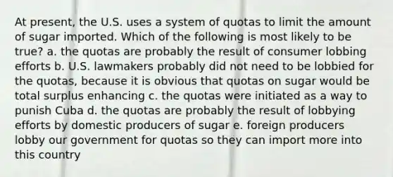 At present, the U.S. uses a system of quotas to limit the amount of sugar imported. Which of the following is most likely to be true? a. the quotas are probably the result of consumer lobbing efforts b. U.S. lawmakers probably did not need to be lobbied for the quotas, because it is obvious that quotas on sugar would be total surplus enhancing c. the quotas were initiated as a way to punish Cuba d. the quotas are probably the result of lobbying efforts by domestic producers of sugar e. foreign producers lobby our government for quotas so they can import more into this country