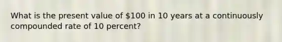 What is the present value of 100 in 10 years at a continuously compounded rate of 10 percent?