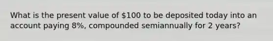 What is the present value of 100 to be deposited today into an account paying 8%, compounded semiannually for 2 years?