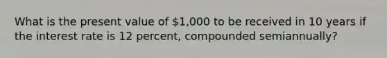 What is the present value of 1,000 to be received in 10 years if the interest rate is 12 percent, compounded semiannually?