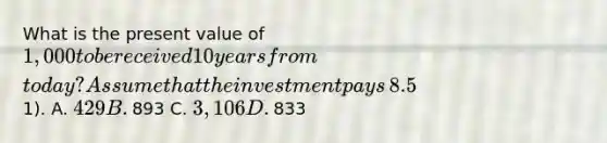 What is the present value of​ 1,000 to be received 10 years from​ today? Assume that the investment pays​ 8.5% and it is compounded monthly​ (round to the nearest​1). A. ​429 B. ​893 C. ​3,106 D. ​833