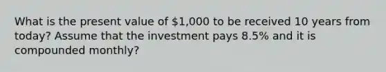 What is the present value of 1,000 to be received 10 years from today? Assume that the investment pays 8.5% and it is compounded monthly?