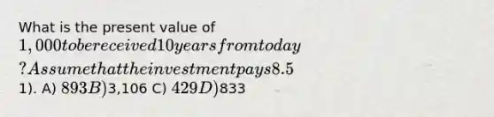 What is the present value of 1,000 to be received 10 years from today? Assume that the investment pays 8.5% and it is compounded monthly (round to the nearest1). A) 893 B)3,106 C) 429 D)833