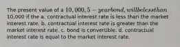 The present value of a 10,000, 5-year bond, will be less than10,000 if the a. contractual interest rate is less than the market interest rate. b. contractual interest rate is greater than the market interest rate. c. bond is convertible. d. contractual interest rate is equal to the market interest rate.