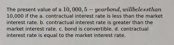 The present value of a 10,000, 5-year bond, will be <a href='https://www.questionai.com/knowledge/k7BtlYpAMX-less-than' class='anchor-knowledge'>less than</a>10,000 if the a. contractual interest rate is less than the market interest rate. b. contractual interest rate is <a href='https://www.questionai.com/knowledge/ktgHnBD4o3-greater-than' class='anchor-knowledge'>greater than</a> the market interest rate. c. bond is convertible. d. contractual interest rate is equal to the market interest rate.