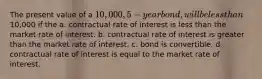 The present value of a 10,000, 5-year bond, will be less than10,000 if the a. contractual rate of interest is less than the market rate of interest. b. contractual rate of interest is greater than the market rate of interest. c. bond is convertible. d. contractual rate of interest is equal to the market rate of interest.