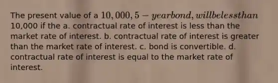 The present value of a 10,000, 5-year bond, will be less than10,000 if the a. contractual rate of interest is less than the market rate of interest. b. contractual rate of interest is greater than the market rate of interest. c. bond is convertible. d. contractual rate of interest is equal to the market rate of interest.