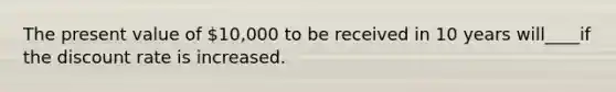 The present value of 10,000 to be received in 10 years will____if the discount rate is increased.