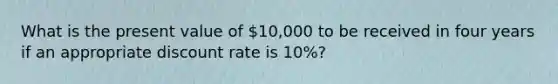 What is the present value of 10,000 to be received in four years if an appropriate discount rate is 10%?