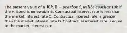 The present value of a 10k, 5-year bond, will be less than10k if the A. Bond is renewable B. Contractual interest rate is less than the market interest rate C. Contractual interest rate is greater than the market interest rate D. Contractual interest rate is equal to the market interest rate