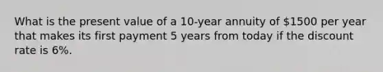 What is the present value of a 10-year annuity of 1500 per year that makes its first payment 5 years from today if the discount rate is 6%.