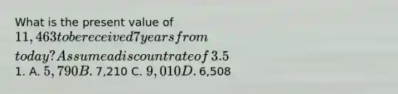 What is the present value of​ 11,463 to be received 7 years from​ today? Assume a discount rate of​ 3.5% compounded annually and round to the nearest​1. A. ​5,790 B. ​7,210 C. ​9,010 D. ​6,508