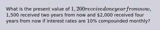 What is the present value of 1,200 received one year from now,1,500 received two years from now and 2,000 received four years from now if interest rates are 10% compounded monthly?