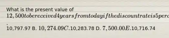 What is the present value of 12,500 to be received 4 years from today if the discount rate is 5 percent? A.10,797.97 B. 10,274.09 C.10,283.78 D. 7,500.00 E.10,716.74