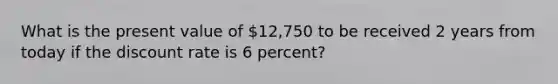 What is the present value of 12,750 to be received 2 years from today if the discount rate is 6 percent?