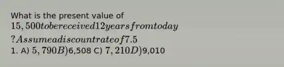 What is the present value of 15,500 to be received 12 years from today? Assume a discount rate of 7.5% compounded annually and round to the nearest1. A) 5,790 B)6,508 C) 7,210 D)9,010