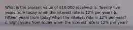 What is the present value of 16,000 ​received: a. Twenty five years from today when the interest rate is 12% per​ year? b. Fifteen years from today when the interest rate is 12% per​ year? c. Eight years from today when the interest rate is 12% per​ year?