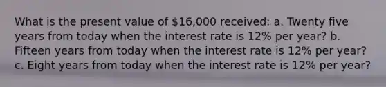 What is the present value of 16,000 ​received: a. Twenty five years from today when the interest rate is 12% per​ year? b. Fifteen years from today when the interest rate is 12% per​ year? c. Eight years from today when the interest rate is 12% per​ year?