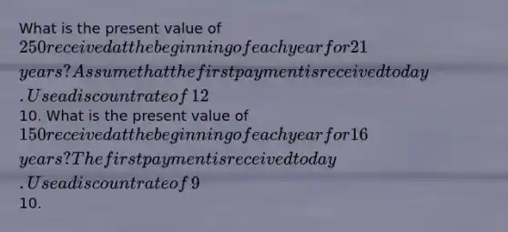 What is the present value of​ 250 received at the beginning of each year for 21​ years? Assume that the first payment is received today. Use a discount rate of​ 12%, and round your answer to the nearest​10. What is the present value of​ 150 received at the beginning of each year for 16​ years? The first payment is received today. Use a discount rate of​ 9%, and round your answer to the nearest​10.