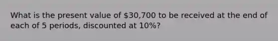 What is the present value of 30,700 to be received at the end of each of 5 periods, discounted at 10%?