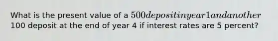 What is the present value of a 500 deposit in year 1 and another100 deposit at the end of year 4 if interest rates are 5 percent?