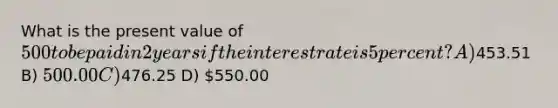 What is the present value of 500 to be paid in 2 years if the interest rate is 5 percent? A)453.51 B) 500.00 C)476.25 D) 550.00