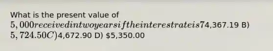 What is the present value of 5,000 received in two years if the interest rate is 7%?A)4,367.19 B) 5,724.50 C)4,672.90 D) 5,350.00